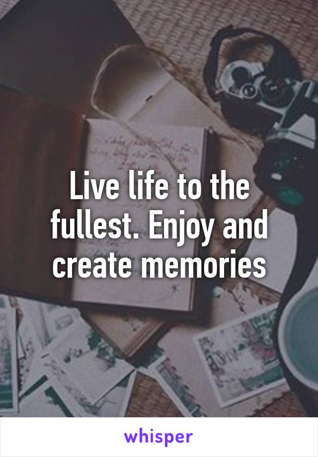 Live life to the fullest. Enjoy and create memories