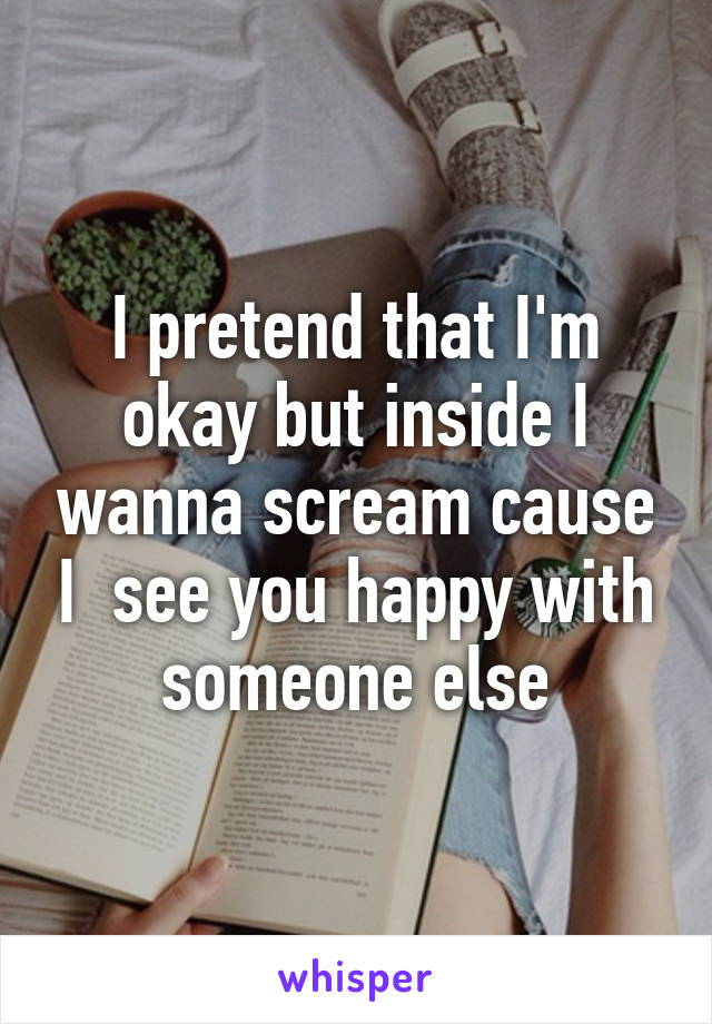 I pretend that I'm okay but inside I wanna scream cause I  see you happy with someone else