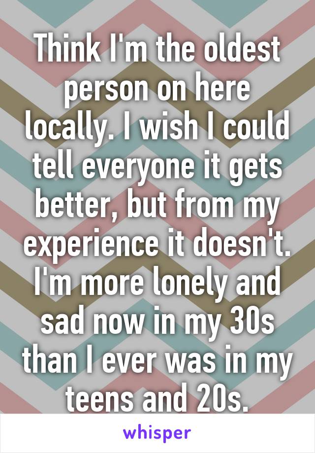 Think I'm the oldest person on here locally. I wish I could tell everyone it gets better, but from my experience it doesn't.
I'm more lonely and sad now in my 30s than I ever was in my teens and 20s.