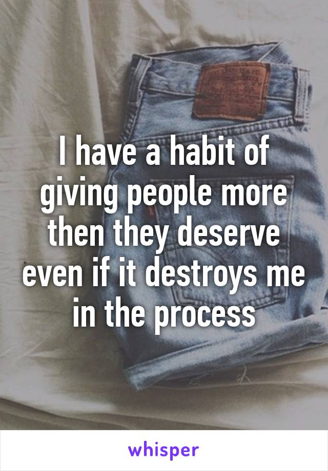 I have a habit of giving people more then they deserve even if it destroys me in the process