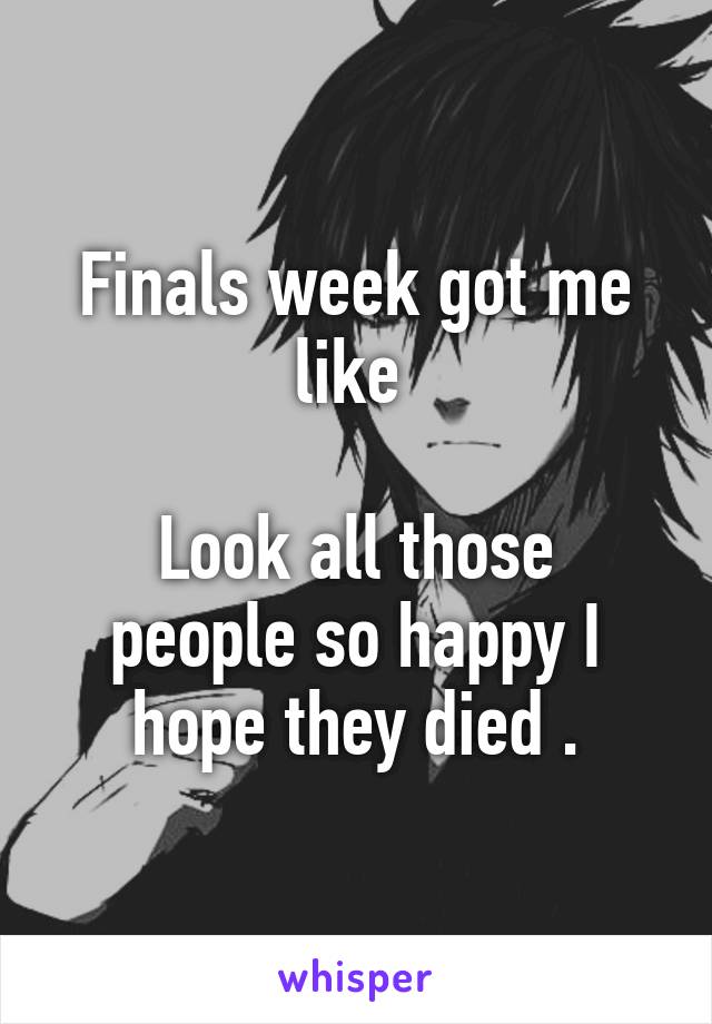 Finals week got me like 

Look all those people so happy I hope they died .