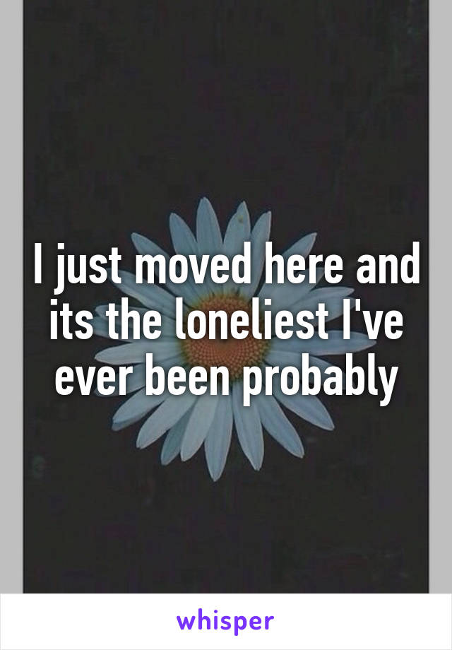 I just moved here and its the loneliest I've ever been probably