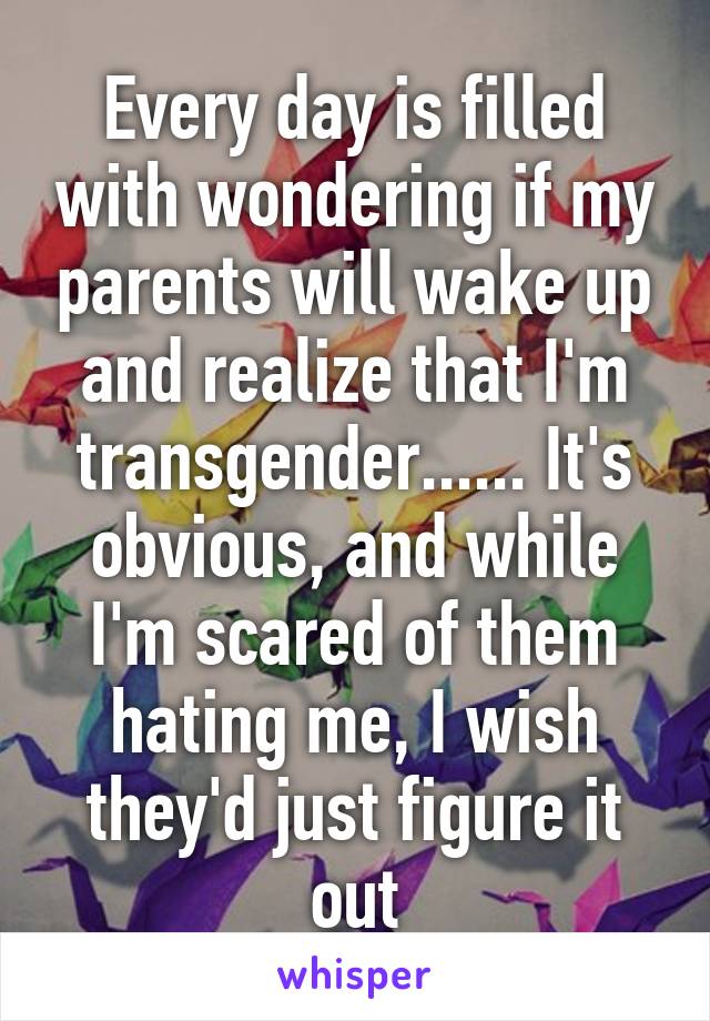 Every day is filled with wondering if my parents will wake up and realize that I'm transgender...... It's obvious, and while I'm scared of them hating me, I wish they'd just figure it out