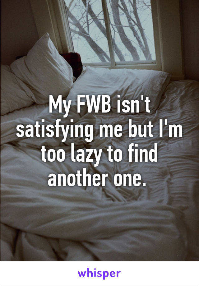 My FWB isn't satisfying me but I'm too lazy to find another one. 