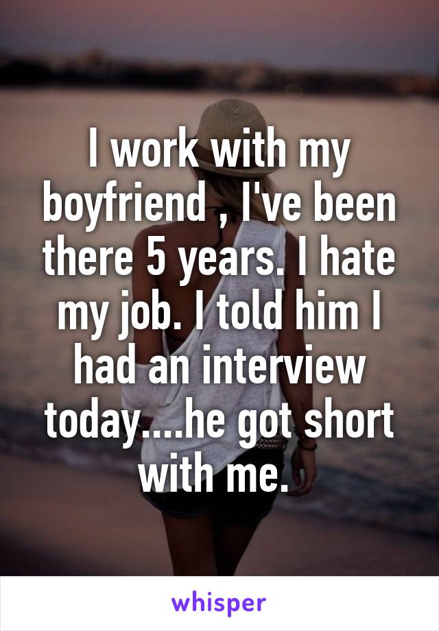 I work with my boyfriend , I've been there 5 years. I hate my job. I told him I had an interview today....he got short with me. 