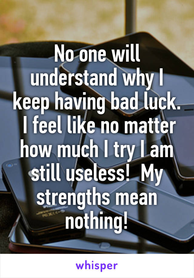 No one will understand why I keep having bad luck.  I feel like no matter how much I try I am still useless!  My strengths mean nothing!