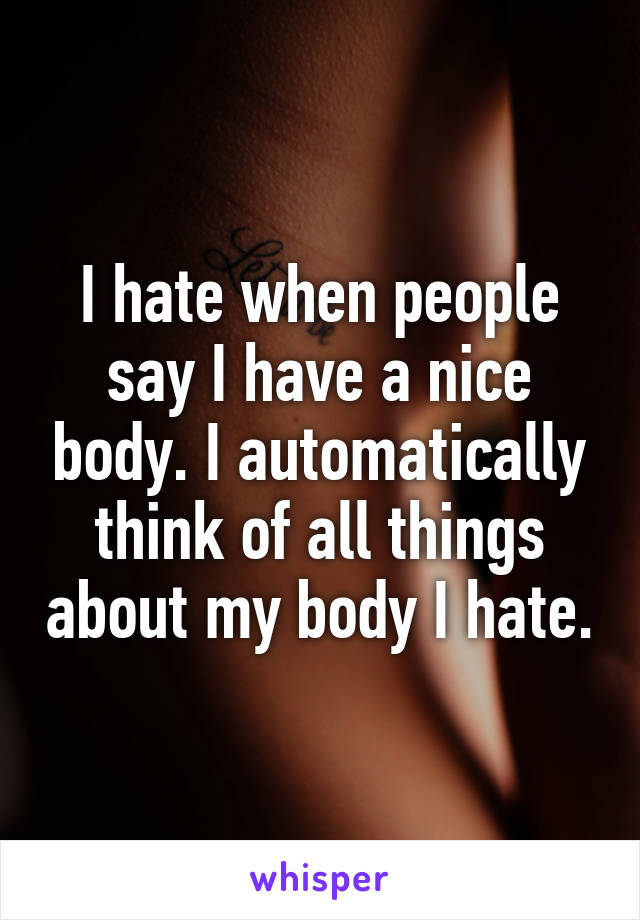 I hate when people say I have a nice body. I automatically think of all things about my body I hate.