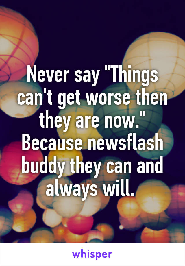 Never say "Things can't get worse then they are now." Because newsflash buddy they can and always will. 