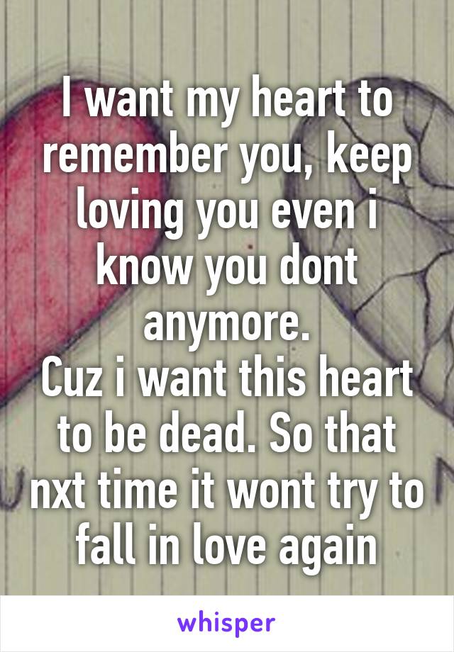 I want my heart to remember you, keep loving you even i know you dont anymore.
Cuz i want this heart to be dead. So that nxt time it wont try to fall in love again