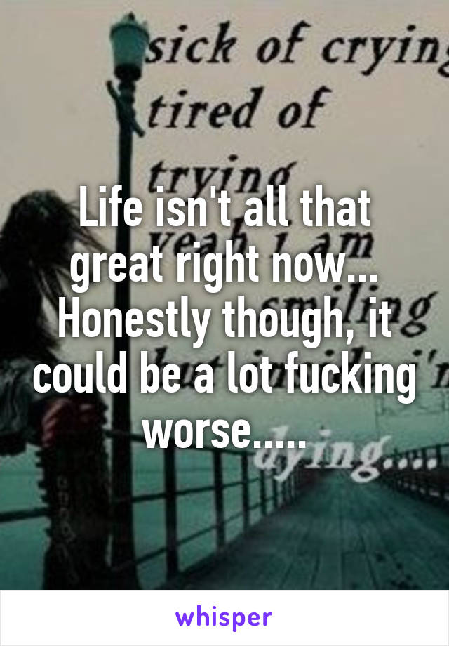 Life isn't all that great right now... Honestly though, it could be a lot fucking worse.....