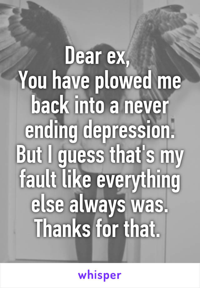 Dear ex, 
You have plowed me back into a never ending depression. But I guess that's my fault like everything else always was. Thanks for that. 