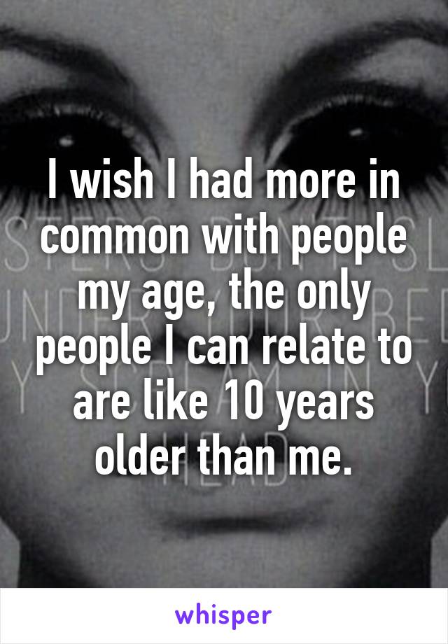 I wish I had more in common with people my age, the only people I can relate to are like 10 years older than me.