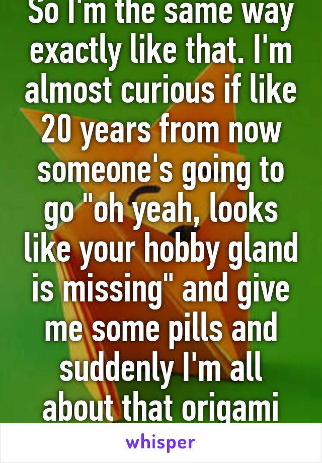 So I'm the same way exactly like that. I'm almost curious if like 20 years from now someone's going to go "oh yeah, looks like your hobby gland is missing" and give me some pills and suddenly I'm all about that origami scene.