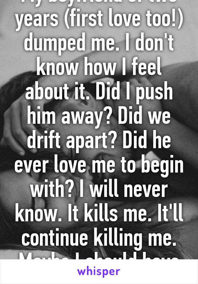 My boyfriend of two years (first love too!) dumped me. I don't know how I feel about it. Did I push him away? Did we drift apart? Did he ever love me to begin with? I will never know. It kills me. It'll continue killing me. Maybe I should have tried harder...