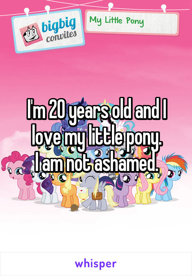 I'm 20 years old and I love my little pony.
I am not ashamed.