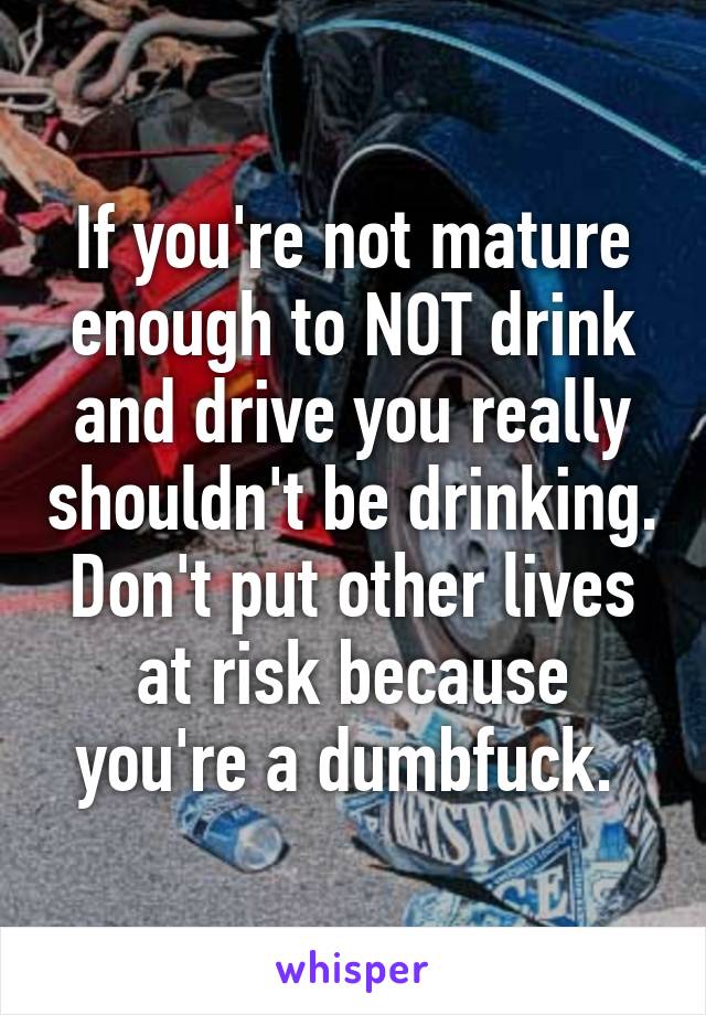 If you're not mature enough to NOT drink and drive you really shouldn't be drinking. Don't put other lives at risk because you're a dumbfuck. 