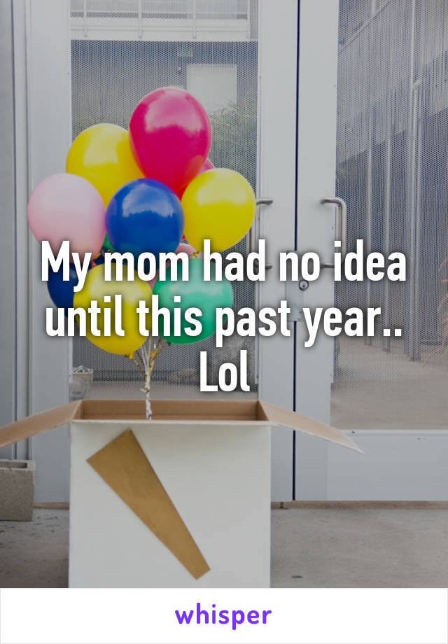 My mom had no idea until this past year.. Lol