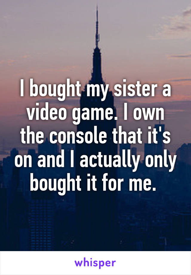 I bought my sister a video game. I own the console that it's on and I actually only bought it for me. 