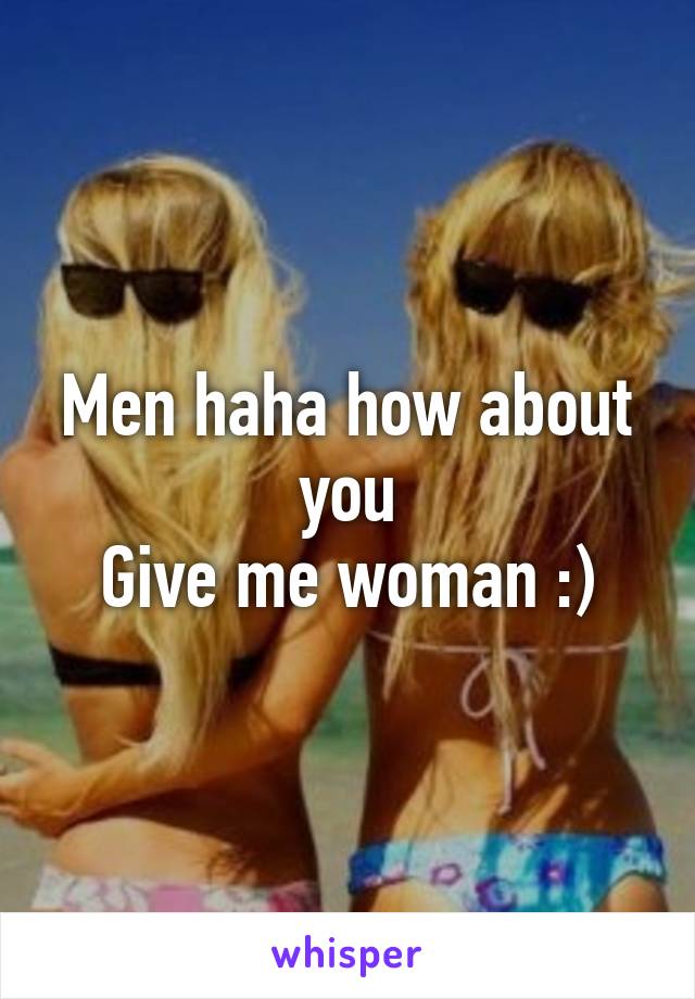 Men haha how about you
Give me woman :)