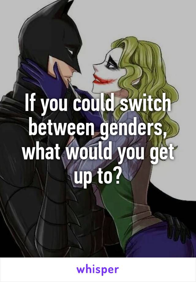 If you could switch between genders, what would you get up to?