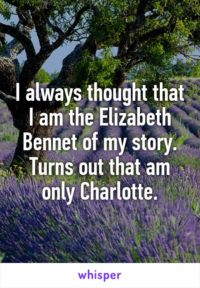 I always thought that I am the Elizabeth Bennet of my story. Turns out that am only Charlotte.