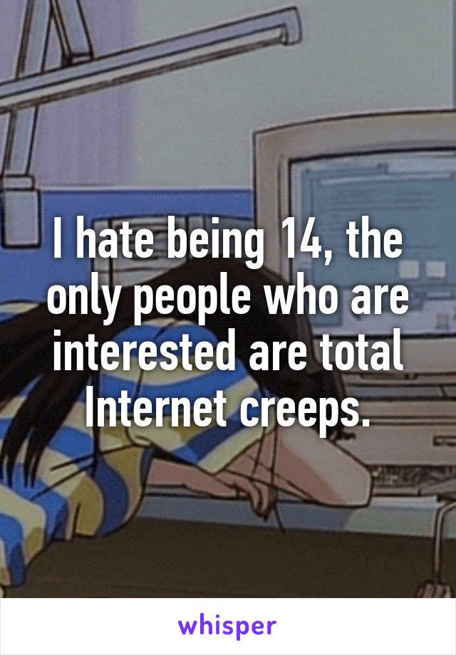 I hate being 14, the only people who are interested are total Internet creeps.