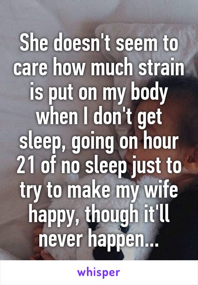 She doesn't seem to care how much strain is put on my body when I don't get sleep, going on hour 21 of no sleep just to try to make my wife happy, though it'll never happen...