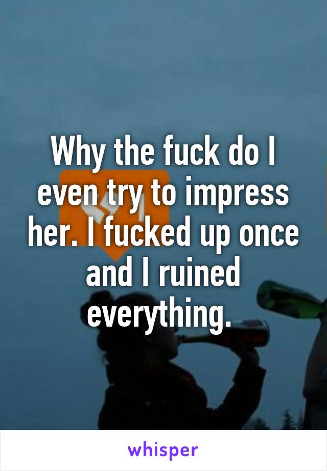 Why the fuck do I even try to impress her. I fucked up once and I ruined everything. 