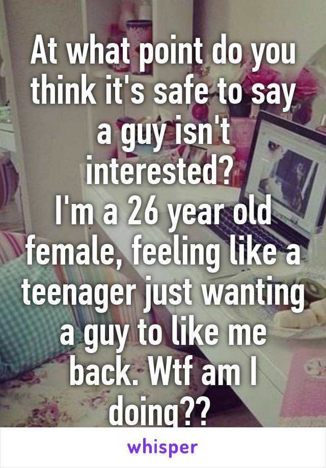 At what point do you think it's safe to say a guy isn't interested? 
I'm a 26 year old female, feeling like a teenager just wanting a guy to like me back. Wtf am I doing?? 