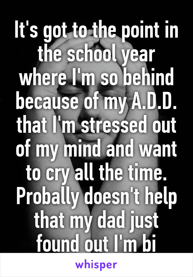 It's got to the point in the school year where I'm so behind because of my A.D.D. that I'm stressed out of my mind and want to cry all the time. Probally doesn't help that my dad just found out I'm bi