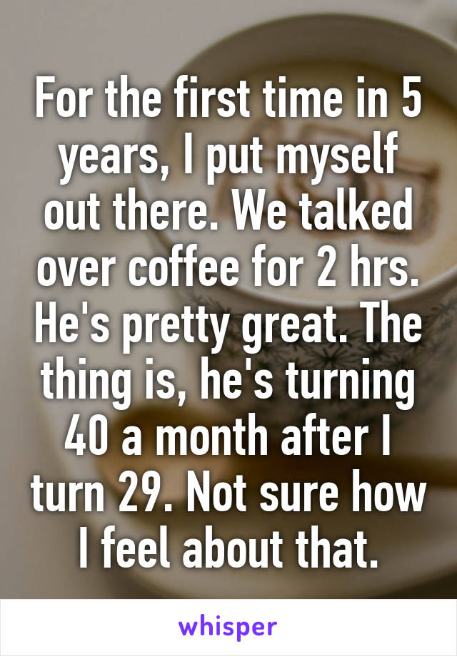 For the first time in 5 years, I put myself out there. We talked over coffee for 2 hrs. He's pretty great. The thing is, he's turning 40 a month after I turn 29. Not sure how I feel about that.