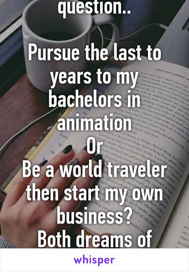 My current life question..

Pursue the last to years to my bachelors in animation
Or
Be a world traveler then start my own business?
Both dreams of mine
Opinions? 