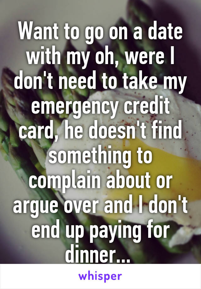 Want to go on a date with my oh, were I don't need to take my emergency credit card, he doesn't find something to complain about or argue over and I don't end up paying for dinner... 