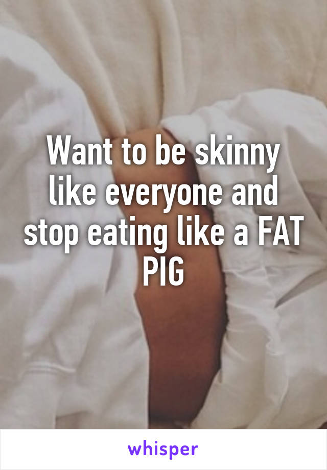 Want to be skinny like everyone and stop eating like a FAT PIG
