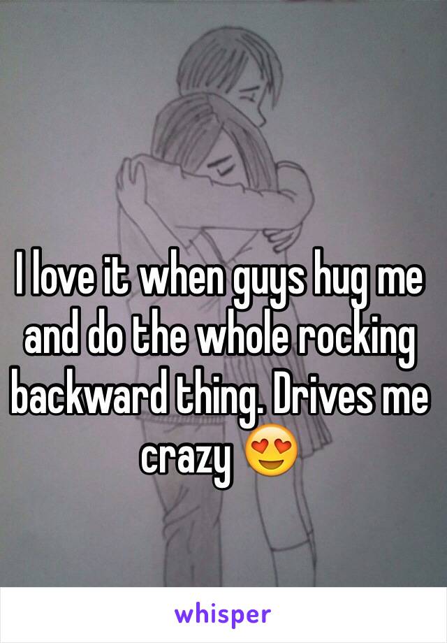 I love it when guys hug me and do the whole rocking backward thing. Drives me crazy 😍