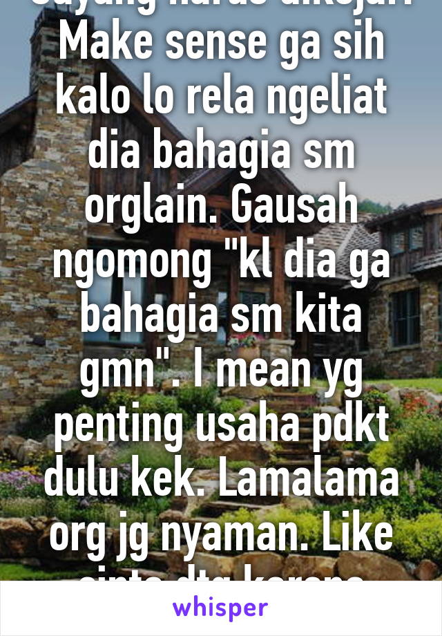 Sayang harus dikejar. Make sense ga sih kalo lo rela ngeliat dia bahagia sm orglain. Gausah ngomong "kl dia ga bahagia sm kita gmn". I mean yg penting usaha pdkt dulu kek. Lamalama org jg nyaman. Like cinta dtg karena terbiasa?