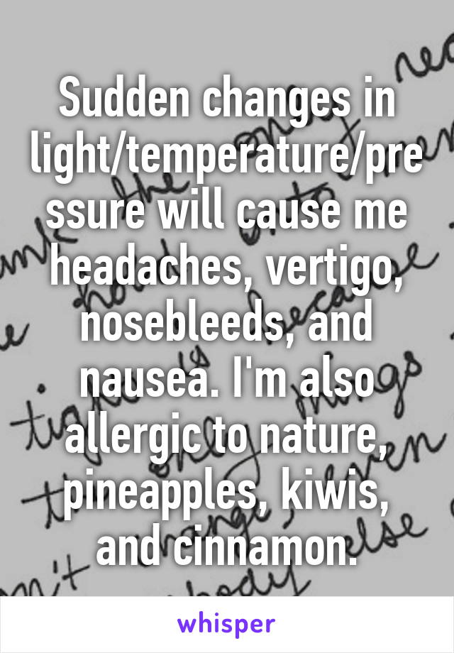 Sudden changes in light/temperature/pressure will cause me headaches, vertigo, nosebleeds, and nausea. I'm also allergic to nature, pineapples, kiwis, and cinnamon.