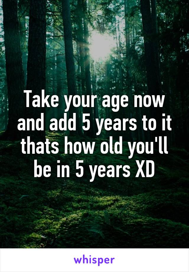 Take your age now and add 5 years to it thats how old you'll be in 5 years XD