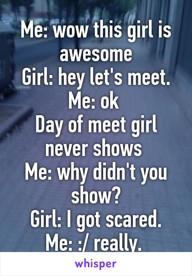 Me: wow this girl is awesome
Girl: hey let's meet.
Me: ok 
Day of meet girl never shows 
Me: why didn't you show?
Girl: I got scared.
Me: :/ really. 