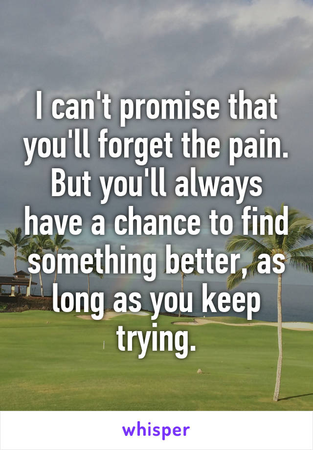 I can't promise that you'll forget the pain. But you'll always have a chance to find something better, as long as you keep trying.