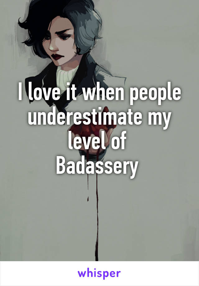 I love it when people underestimate my level of 
Badassery 
