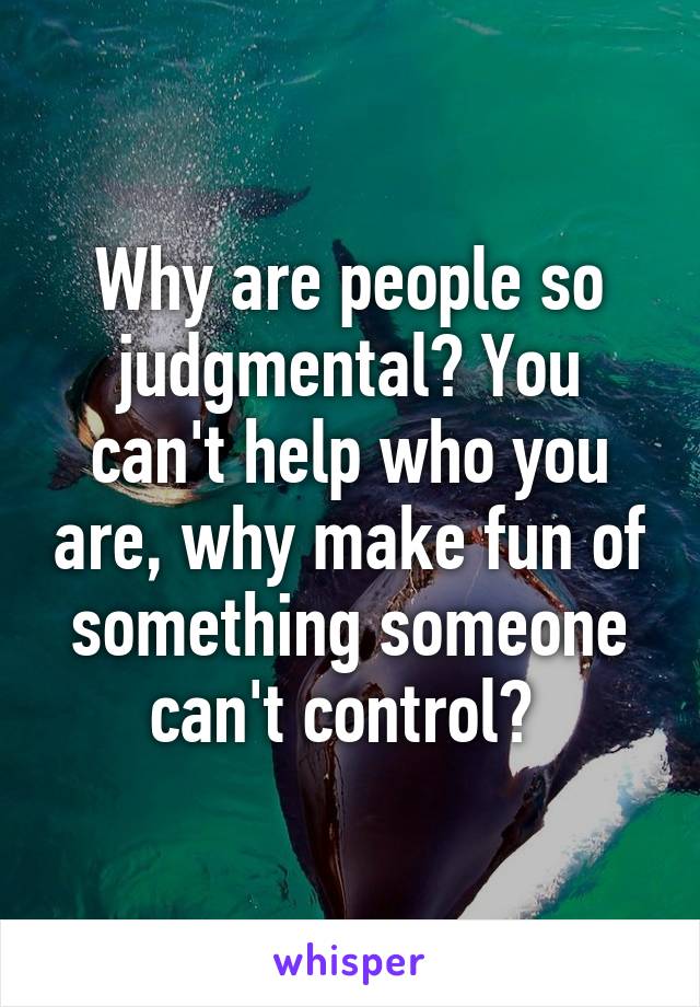 Why are people so judgmental? You can't help who you are, why make fun of something someone can't control? 