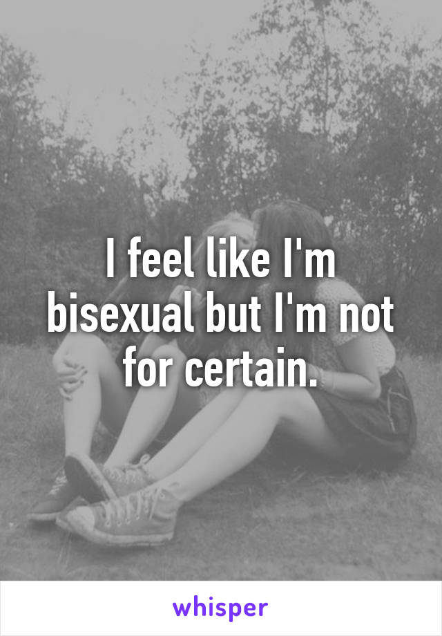 I feel like I'm bisexual but I'm not for certain.