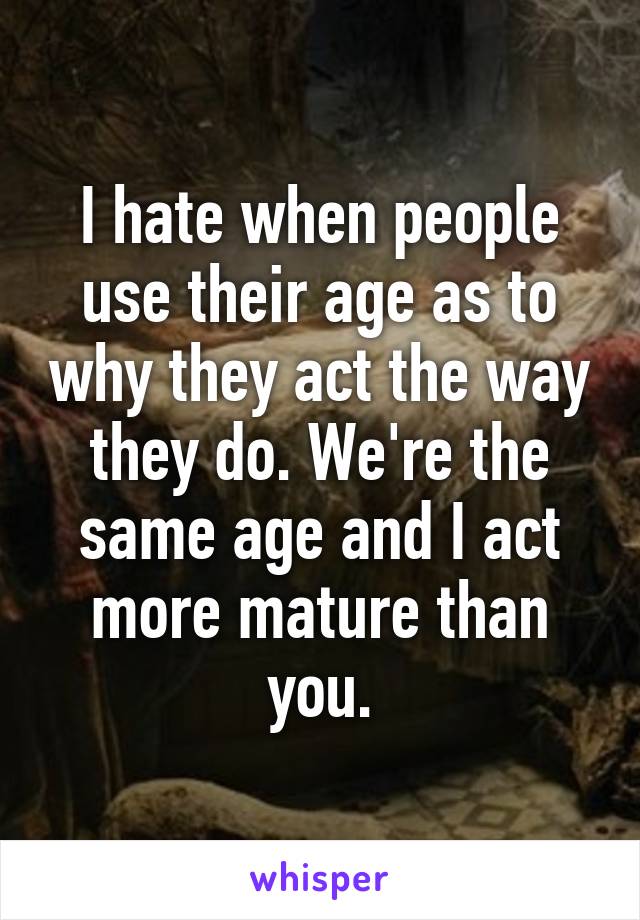 I hate when people use their age as to why they act the way they do. We're the same age and I act more mature than you.