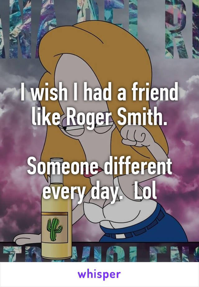 I wish I had a friend like Roger Smith.

Someone different every day.  Lol