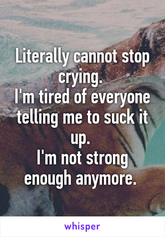 Literally cannot stop crying. 
I'm tired of everyone telling me to suck it up. 
I'm not strong enough anymore. 