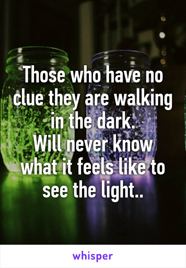 Those who have no clue they are walking in the dark.
Will never know what it feels like to see the light..