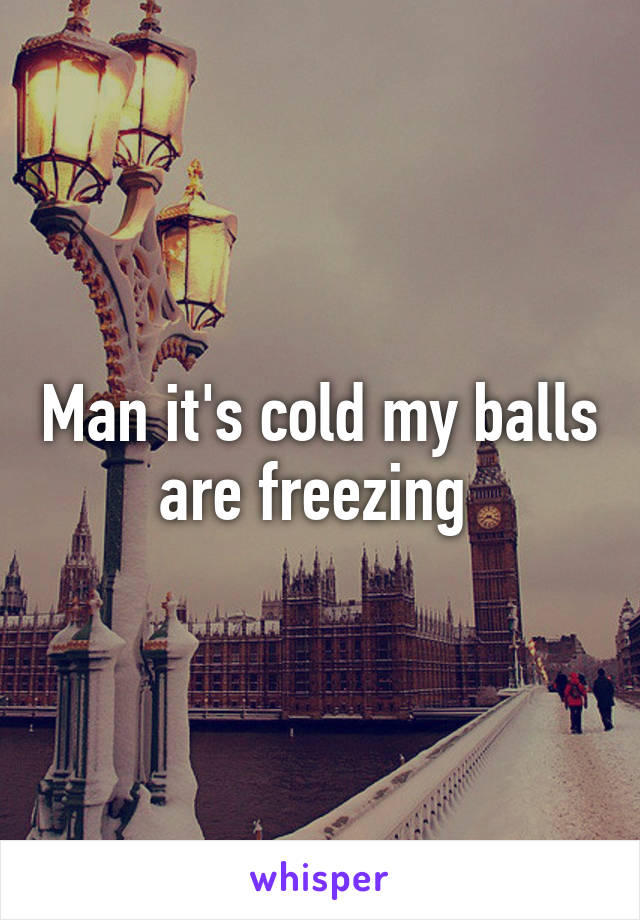 Man it's cold my balls are freezing 