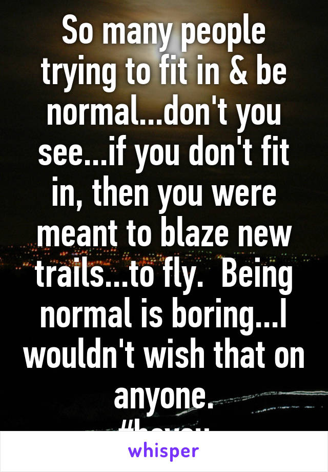 So many people trying to fit in & be normal...don't you see...if you don't fit in, then you were meant to blaze new trails...to fly.  Being normal is boring...I wouldn't wish that on anyone.
#beyou