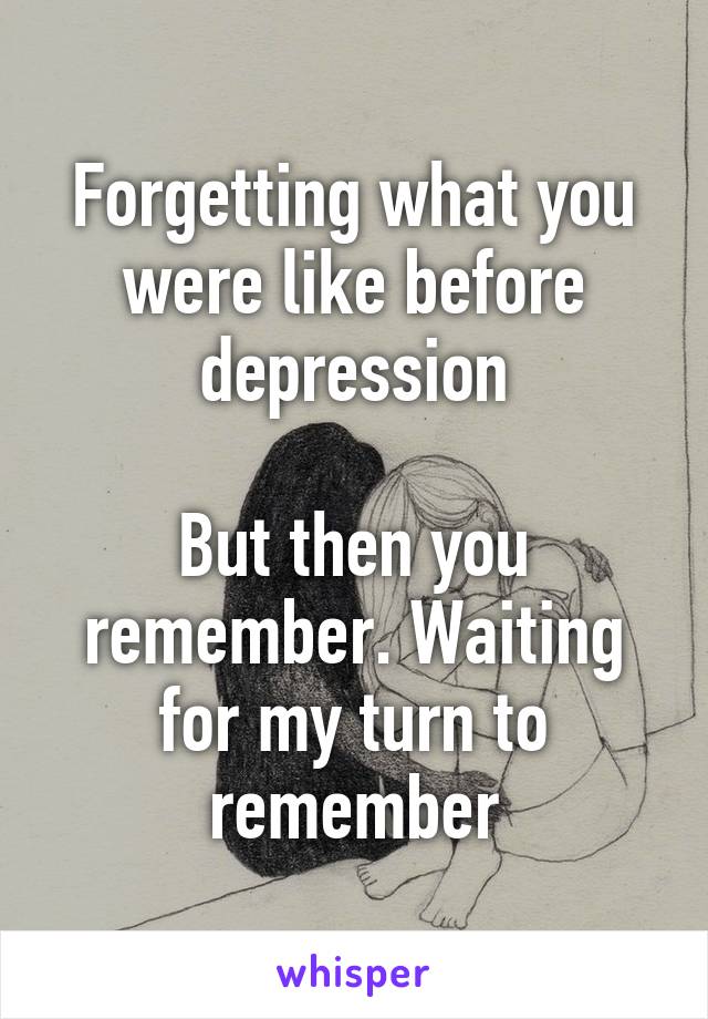 Forgetting what you were like before depression

But then you remember. Waiting for my turn to remember